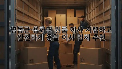 영동군 용화면 원룸 이사, 저렴하고 안전하게! 용달 이사 업체 추천